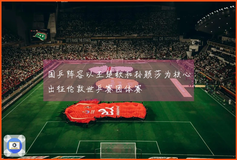 国乒阵容以王楚钦和孙颖莎为核心出征伦敦世乒赛团体赛