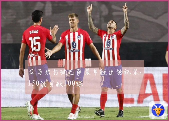 亚马尔打破巴萨最年轻出场纪录，150场贡献100球
