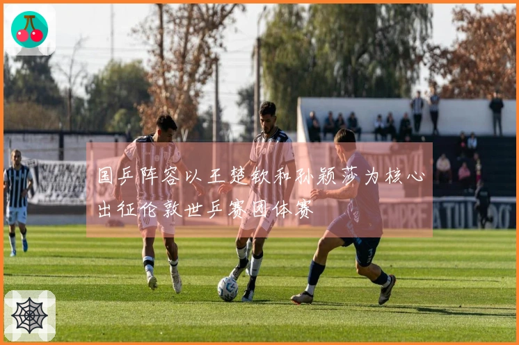 国乒阵容以王楚钦和孙颖莎为核心出征伦敦世乒赛团体赛