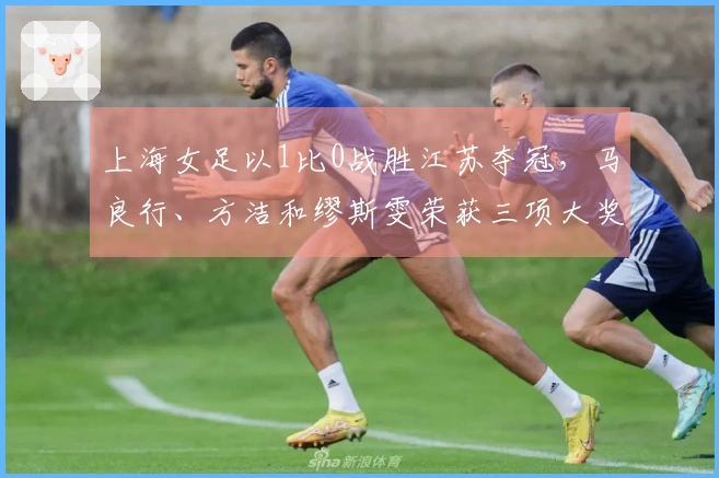 上海女足以1比0战胜江苏夺冠，马良行、方洁和缪斯雯荣获三项大奖