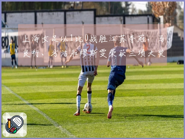 上海女足以1比0战胜江苏夺冠，马良行、方洁和缪斯雯荣获三项大奖