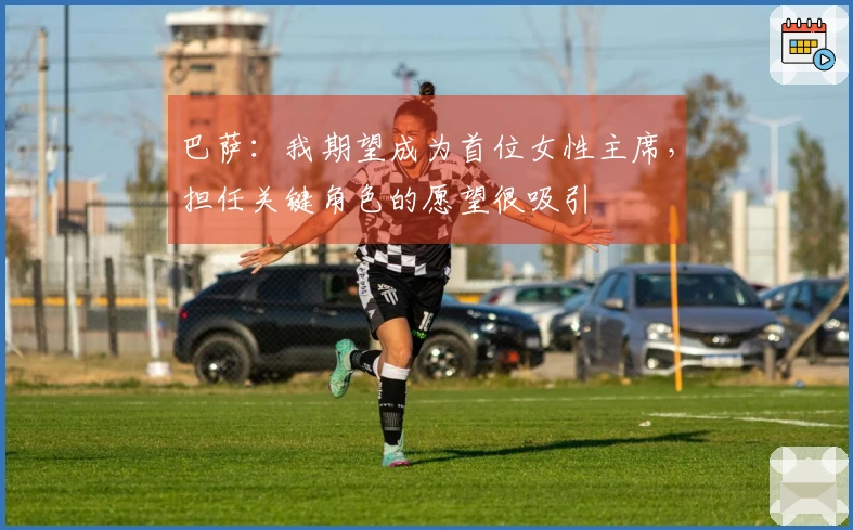 巴萨：我期望成为首位女性主席，担任关键角色的愿望很吸引