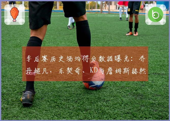 季后赛历史场均得分数据曝光：乔丹超凡，东契奇、KD与詹姆斯赫然在列！