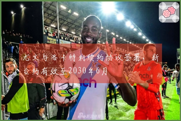 尤文与洛卡特利续约协议签署，新合约有效至2030年6月