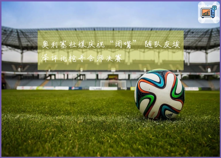 奥利塞社媒庆祝“闭嘴” 随队友埃泽评论枪手会师决赛