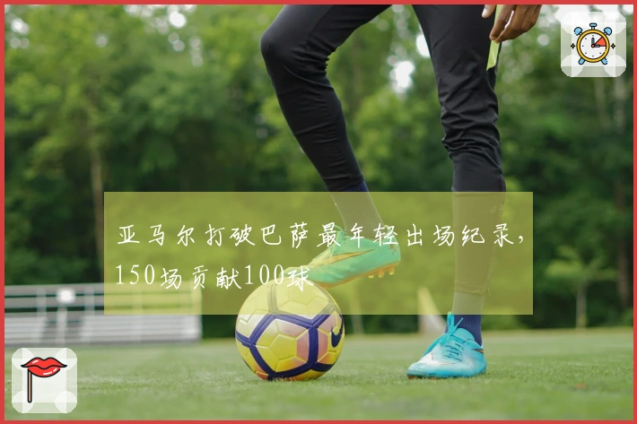 亚马尔打破巴萨最年轻出场纪录，150场贡献100球