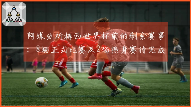 阿媒分析梅西世界杯前的剩余赛事：8场正式比赛及2场热身赛待完成