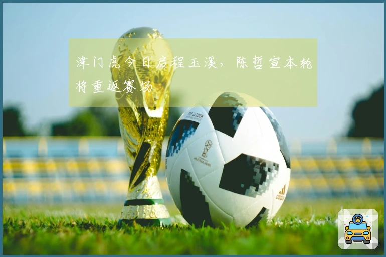 津门虎今日启程玉溪，陈哲宣本轮将重返赛场