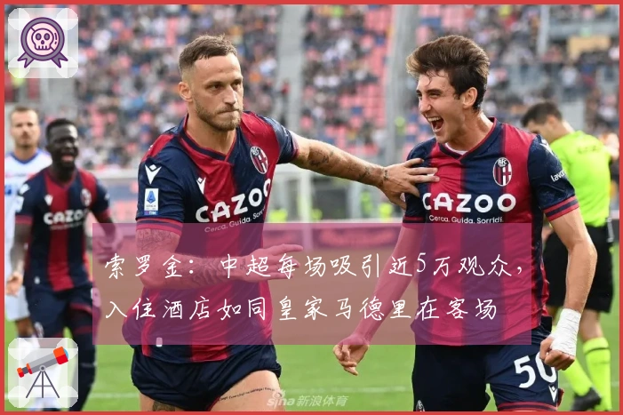 索罗金：中超每场吸引近5万观众，入住酒店如同皇家马德里在客场