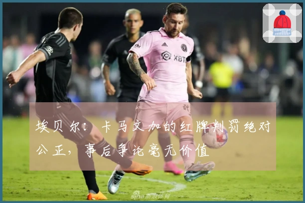 埃贝尔：卡马文加的红牌判罚绝对公正，事后争论毫无价值