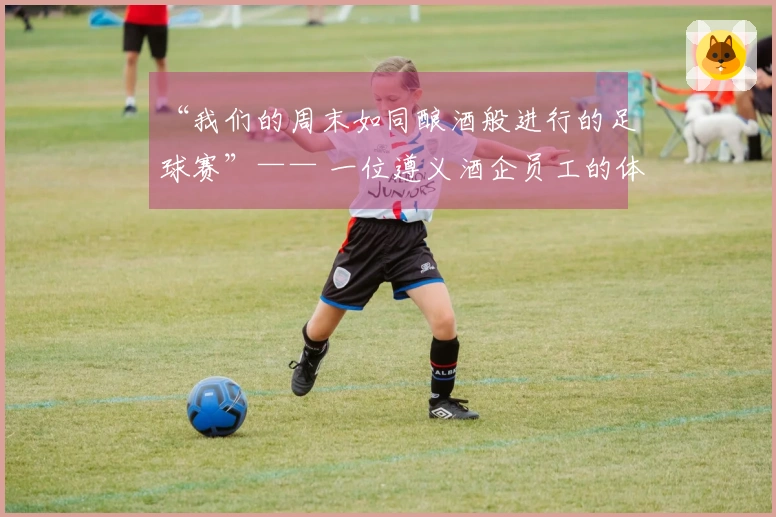 “我们的周末如同酿酒般进行的足球赛”—— 一位遵义酒企员工的体验